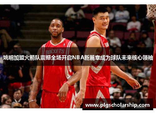 姚明加盟火箭队震撼全场开启NBA新篇章成为球队未来核心领袖